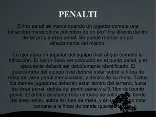 PENALTI
     El tiro penal se marca cuando un jugador comete una
infracción merecedora del cobro de un tiro libre directo dentro
       de su propia área penal. Se puede marcar un gol
                     directamente del mismo.

   Lo ejecutará un jugador del equipo rival al que cometió la
infracción. El balón debe ser colocado en el punto penal, y el
       ejecutante deberá ser debidamente identificado. El
  guardameta del equipo rival deberá estar sobre la línea de
meta del área penal mencionada, y dentro de su meta. Todos
 los demás jugadores deberán estar dentro del terreno, fuera
  del área penal, detrás del punto penal y a 9,15m del punto
 penal. El árbitro asistente más cercano se colocará al borde
  del área penal, sobre la línea de meta, y en la posición más
             cercana a la línea de banda que cubre.
                         
 