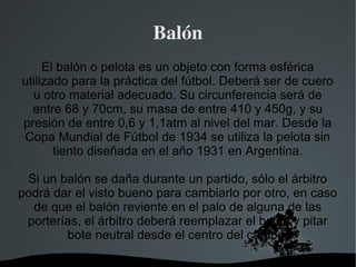 Balón
     El balón o pelota es un objeto con forma esférica
utilizado para la práctica del fútbol. Deberá ser de cuero
  u otro material adecuado. Su circunferencia será de
  entre 68 y 70cm, su masa de entre 410 y 450g, y su
presión de entre 0,6 y 1,1atm al nivel del mar. Desde la
Copa Mundial de Fútbol de 1934 se utiliza la pelota sin
       tiento diseñada en el año 1931 en Argentina.

 Si un balón se daña durante un partido, sólo el árbitro
podrá dar el visto bueno para cambiarlo por otro, en caso
  de que el balón reviente en el palo de alguna de las
 porterías, el árbitro deberá reemplazar el balón y pitar
        bote neutral desde el centro del campo.

                       
 