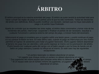 ÁRBITRO
El árbitro principal es la máxima autoridad del juego. El árbitro es quien tendrá la autoridad total para
 hacer cumplir las reglas de juego en el partido para el que ha sido nombrado. Todas las decisiones
del árbitro son definitivas. Solo él puede modificar una decisión, siempre que no haya reanudado el
                                   juego o el partido haya finalizado.

Aparte de controlar que se respeten las otras reglas, el árbitro debe cronometrar y tomar nota de los
  incidentes del partido, interrumpir, suspender o finalizar el partido de ser necesario, expulsar a
    cualquier funcionario o persona externa del campo de juego, e incluso fuera del escenario.

Interrumpirá el juego si considera que un jugador sufrió una lesión grave, y podrá continuar el juego
si a su parecer la lesión es leve. En este último caso, cuando el juego se interrumpa por otro motivo
permitirá el ingreso de asistentes para tratar al jugador lesionado. Dicho jugador deberá abandonar
 el terreno de juego tras ser atendido y sólo podrá regresar al mismo con la autorización del árbitro.
   Podrá hacerlo por cualquier parte del campo con el balón parado o por la línea de banda con el
       balón en juego siempre y cuando no influya en el mismo. En este caso hay las siguientes
                                              excepciones:

                        * Un portero lesionado no deberá abandonar el campo.
              * Un jugador que choque contra un portero no deberá abandonar el campo.
     * Dos jugadores del mismo equipo que choquen entre ellos no deberán abandonar el campo.
       * Si un equipo está con el número mínimo de jugadores, un jugador lesionado no deberá
                                        abandonar el campo.



                                          
 