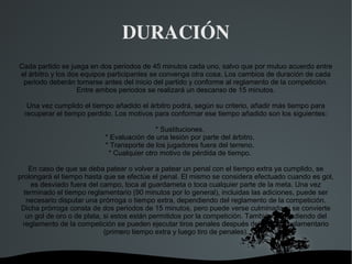 DURACIÓN
Cada partido se juega en dos periodos de 45 minutos cada uno, salvo que por mutuo acuerdo entre
el árbitro y los dos equipos participantes se convenga otra cosa. Los cambios de duración de cada
 periodo deberán tomarse antes del inicio del partido y conforme al reglamento de la competición.
                   Entre ambos periodos se realizará un descanso de 15 minutos.

   Una vez cumplido el tiempo añadido el árbitro podrá, según su criterio, añadir más tiempo para
  recuperar el tiempo perdido. Los motivos para conformar ese tiempo añadido son los siguientes:

                                           * Sustituciones.
                           * Evaluación de una lesión por parte del árbitro.
                           * Transporte de los jugadores fuera del terreno.
                            * Cualquier otro motivo de pérdida de tiempo.

    En caso de que se deba patear o volver a patear un penal con el tiempo extra ya cumplido, se
prolongará el tiempo hasta que se efectúe el penal. El mismo se considera efectuado cuando es gol,
     es desviado fuera del campo, toca al guardameta o toca cualquier parte de la meta. Una vez
  terminado el tiempo reglamentario (90 minutos por lo general), incluidas las adiciones, puede ser
   necesario disputar una prórroga o tiempo extra, dependiendo del reglamento de la competición.
 Dicha prórroga consta de dos periodos de 15 minutos, pero puede verse culminada si se convierte
   un gol de oro o de plata, si estos están permitidos por la competición. También dependiendo del
 reglamento de la competición se pueden ejecutar tiros penales después del tiempo reglamentario
                             (primero tiempo extra y luego tiro de penales).



                                       
 