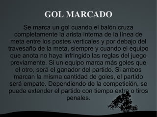 GOL MARCADO
      Se marca un gol cuando el balón cruza
   completamente la arista interna de la línea de
 meta entre los postes verticales y por debajo del
travesaño de la meta, siempre y cuando el equipo
 que anota no haya infringido las reglas del juego
 previamente. Si un equipo marca más goles que
   el otro, será el ganador del partido. Si ambos
  marcan la misma cantidad de goles, el partido
 será empate. Dependiendo de la competición, se
puede extender el partido con tiempo extra o tiros
                       penales.

                    
 