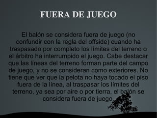 FUERA DE JUEGO

      El balón se considera fuera de juego (no
    confundir con la regla del offside) cuando ha
 traspasado por completo los límites del terreno o
el árbitro ha interrumpido el juego. Cabe destacar
que las líneas del terreno forman parte del campo
de juego, y no se consideran como exteriores. No
tiene que ver que la pelota no haya tocado el piso
    fuera de la línea, al traspasar los límites del
  terreno, ya sea por aire o por tierra, el balón se
              considera fuera de juego.

                     
 