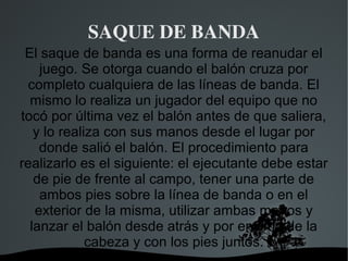 SAQUE DE BANDA
 El saque de banda es una forma de reanudar el
    juego. Se otorga cuando el balón cruza por
 completo cualquiera de las líneas de banda. El
  mismo lo realiza un jugador del equipo que no
tocó por última vez el balón antes de que saliera,
   y lo realiza con sus manos desde el lugar por
    donde salió el balón. El procedimiento para
realizarlo es el siguiente: el ejecutante debe estar
   de pie de frente al campo, tener una parte de
    ambos pies sobre la línea de banda o en el
   exterior de la misma, utilizar ambas manos y
  lanzar el balón desde atrás y por encima de la
             cabeza y con los pies juntos.
                     
 