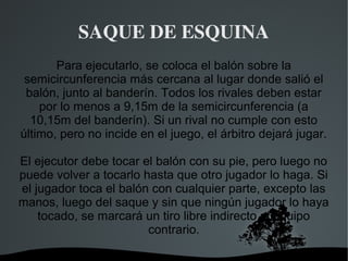 SAQUE DE ESQUINA
       Para ejecutarlo, se coloca el balón sobre la
 semicircunferencia más cercana al lugar donde salió el
 balón, junto al banderín. Todos los rivales deben estar
    por lo menos a 9,15m de la semicircunferencia (a
  10,15m del banderín). Si un rival no cumple con esto
último, pero no incide en el juego, el árbitro dejará jugar.

El ejecutor debe tocar el balón con su pie, pero luego no
puede volver a tocarlo hasta que otro jugador lo haga. Si
el jugador toca el balón con cualquier parte, excepto las
manos, luego del saque y sin que ningún jugador lo haya
    tocado, se marcará un tiro libre indirecto al equipo
                        contrario.

                        
 