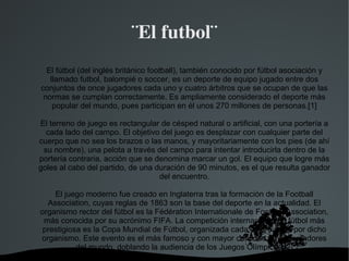 ¨El futbol¨
  El fútbol (del inglés británico football), también conocido por fútbol asociación y
   llamado futbol, balompié o soccer, es un deporte de equipo jugado entre dos
conjuntos de once jugadores cada uno y cuatro árbitros que se ocupan de que las
 normas se cumplan correctamente. Es ampliamente considerado el deporte más
    popular del mundo, pues participan en él unos 270 millones de personas.[1]

El terreno de juego es rectangular de césped natural o artificial, con una portería a
  cada lado del campo. El objetivo del juego es desplazar con cualquier parte del
cuerpo que no sea los brazos o las manos, y mayoritariamente con los pies (de ahí
 su nombre), una pelota a través del campo para intentar introducirla dentro de la
portería contraria, acción que se denomina marcar un gol. El equipo que logre más
goles al cabo del partido, de una duración de 90 minutos, es el que resulta ganador
                                   del encuentro.

    El juego moderno fue creado en Inglaterra tras la formación de la Football
  Association, cuyas reglas de 1863 son la base del deporte en la actualidad. El
organismo rector del fútbol es la Fédération Internationale de Football Association,
 más conocida por su acrónimo FIFA. La competición internacional de fútbol más
 prestigiosa es la Copa Mundial de Fútbol, organizada cada cuatro años por dicho
organismo. Este evento es el más famoso y con mayor cantidad de espectadores
           del mundo, doblando la audiencia de los Juegos Olímpicos.[2]
                              
 