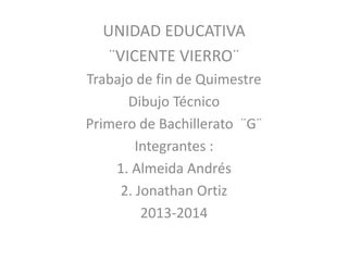 UNIDAD EDUCATIVA
¨VICENTE VIERRO¨
Trabajo de fin de Quimestre
Dibujo Técnico
Primero de Bachillerato ¨G¨
Integrantes :
1. Almeida Andrés
2. Jonathan Ortiz
2013-2014
 