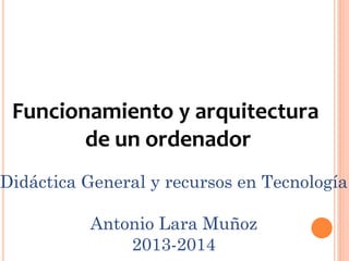 Funcionamiento y arquitectura
de un ordenador
Didáctica General y recursos en Tecnología
Antonio Lara Muñoz
2013-2014
 