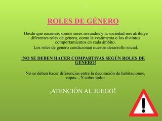 11




             ROLES DE GÉNERO
Desde que nacemos somos seres sexuados y la sociedad nos atribuye
   diferentes roles de género, como la vestimenta o los distintos
                 comportamientos en cada ámbito.
    Los roles de género condicionan nuestro desarrollo social.

¡NO SE DEBEN HACER COMPARTIVAS SEGÚN ROLES DE
                    GÉNERO!

 No se deben hacer diferencias entre la decoración de habitaciones,
                       ropas…Y sobre todo:


              ¡ATENCIÓN AL JUEGO!
 