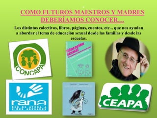 14

   COMO FUTUROS MAESTROS Y MADRES
       DEBERÍAMOS CONOCER…
Los distintos colectivos, libros, páginas, cuentos, etc... que nos ayudan
 a abordar el tema de educación sexual desde las familias y desde las
                                 escuelas.
 