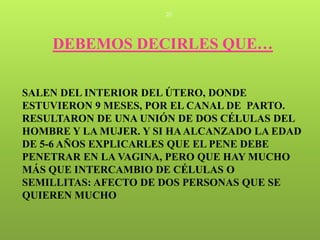20




    DEBEMOS DECIRLES QUE…

SALEN DEL INTERIOR DEL ÚTERO, DONDE
ESTUVIERON 9 MESES, POR EL CANAL DE PARTO.
RESULTARON DE UNA UNIÓN DE DOS CÉLULAS DEL
HOMBRE Y LA MUJER. Y SI HA ALCANZADO LA EDAD
DE 5-6 AÑOS EXPLICARLES QUE EL PENE DEBE
PENETRAR EN LA VAGINA, PERO QUE HAY MUCHO
MÁS QUE INTERCAMBIO DE CÉLULAS O
SEMILLITAS: AFECTO DE DOS PERSONAS QUE SE
QUIEREN MUCHO
 