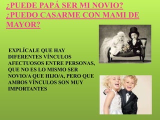 ¿PUEDE PAPÁ SER MI NOVIO?
                        22


¿PUEDO CASARME CON MAMI DE
MAYOR?


EXPLÍCALE QUE HAY
DIFERENTES VÍNCULOS
AFECTUOSOS ENTRE PERSONAS,
QUE NO ES LO MISMO SER
NOVIO/A QUE HIJO/A, PERO QUE
AMBOS VÍNCULOS SON MUY
IMPORTANTES
 