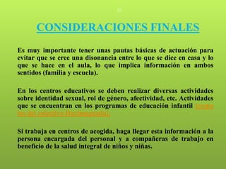 23




      CONSIDERACIONES FINALES
Es muy importante tener unas pautas básicas de actuación para
evitar que se cree una disonancia entre lo que se dice en casa y lo
que se hace en el aula, lo que implica información en ambos
sentidos (familia y escuela).

En los centros educativos se deben realizar diversas actividades
sobre identidad sexual, rol de género, afectividad, etc. Actividades
que se encuentran en los programas de educación infantil (como
los del colectivo Harimaguada).

Si trabaja en centros de acogida, haga llegar esta información a la
persona encargada del personal y a compañeras de trabajo en
beneficio de la salud integral de niños y niñas.
 