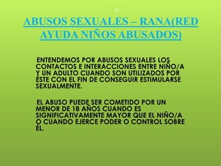 28


ABUSOS SEXUALES – RANA(RED
  AYUDA NIÑOS ABUSADOS)

 ENTENDEMOS POR ABUSOS SEXUALES LOS
 CONTACTOS E INTERACCIONES ENTRE NIÑO/A
 Y UN ADULTO CUANDO SON UTILIZADOS POR
 ÉSTE CON EL FIN DE CONSEGUIR ESTIMULARSE
 SEXUALMENTE.

 EL ABUSO PUEDE SER COMETIDO POR UN
 MENOR DE 18 AÑOS CUANDO ES
 SIGNIFICATIVAMENTE MAYOR QUE EL NIÑO/A
 O CUANDO EJERCE PODER O CONTROL SOBRE
 ÉL.
 