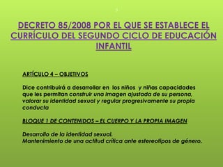 3



 DECRETO 85/2008 POR EL QUE SE ESTABLECE EL
CURRÍCULO DEL SEGUNDO CICLO DE EDUCACIÓN
                 INFANTIL


  ARTÍCULO 4 – OBJETIVOS

  Dice contribuirá a desarrollar en los niños y niñas capacidades
  que les permitan construir una imagen ajustada de su persona,
  valorar su identidad sexual y regular progresivamente su propia
  conducta

  BLOQUE 1 DE CONTENIDOS – EL CUERPO Y LA PROPIA IMAGEN

  Desarrollo de la identidad sexual.
  Mantenimiento de una actitud crítica ante estereotipos de género.
 