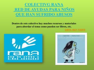 COLECTIVO RANA            30


  RED DE AYUDAS PARA NIÑOS
  QUE HAN SUFRIDO ABUSOS

Dentro de este colectivo hay muchos recursos y materiales
   para abordar el tema como pueden ser libros, etc.
                                              GRITA MUY FUERTE
 