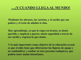 8


   …¡Y CUANDO LLEGA AL MUNDO!


Mediante los abrazos, las caricias, y el cariño que sus
padres y el resto de adultos le dan.

Hay aprendizaje, ya que le coges en brazos, se siente
querido y empieza a querer, siente seguridad a través de
ese cariño y expresa lo que siente.

Y lo más importante como objetivo de la educación sexual
es que el niño tiene que diferenciar las figuras de apego y
no confundirse y confiar en otra persona cualquiera, que
podría tener malas intenciones.
 