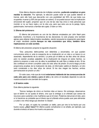 9
Este dilema dispone además de múltiples variantes, pudiendo complicar en gran
medida la elección. Por ejemplo, la elección puede estar en que puede detener el
tranvía, pero ello hará que descarrile con una posibilidad del 50% de que todos sus
ocupantes mueran (y 50% de que todos se salven). O se puede buscar más la implicación
emocional del sujeto: proponer que en una de las vías hay cinco o más personas que
morirán si no se hace nada y en la otra una, pero que esta una es la pareja, hijo/a,
padre/madre, hermano/a o familiar del sujeto. O bien un niño.
3. Dilema del prisionero
El dilema del prisionero es uno de los dilemas empleados por John Nash para
explicarlos incentivos y la importancia de las decisiones no solo propias sino también
ajenas para obtener determinados resultados, siendo necesaria la cooperación para lograr
el mejor resultado posible. Aunque es más económico que ético, también tiene
implicaciones en este sentido.
El dilema del prisionero propone la siguiente situación:
“Dos presuntos delincuentes son detenidos y encerrados, sin que puedan
comunicarse entre sí, ante la sospecha de su implicación en un robo a un banco (o un
asesinato, dependiendo de la versión). La pena por el delito es de diez años de cárcel,
pero no existen pruebas palpables de la implicación de ninguno en estos hechos. La
policía le propone a cada uno de ellos la posibilidad de salir libre si delata al otro. Si los
dos confiesan el crimen cumplirán cada uno seis años de prisión. Si uno lo niega y el otro
proporciona pruebas de la implicación de éste, el informador saldrá en libertad y el otro
será condenado a los diez años de cárcel. Si los dos niegan los hechos, ambos
permanecerán en prisión un año.”
En este caso, más que de moral estaríamos hablando de las consecuencias de
cada acto para uno mismo y para el otro y de cómo el resultado depende no solo de
nuestra actuación sino también de la ajena.
4. El ladrón noble
Este dilema plantea lo siguiente:
“Somos testigos de cómo un hombre roba un banco. Sin embargo, observamos
que el ladrón no se queda el dinero, sino que lo entrega a un orfanato que carece de
recursos para sustentar a los huérfanos que en él viven. Podemos denunciar el robo, pero
si lo hacemos es probable que el dinero que el orfanato ahora puede usar para alimentar
y cuidar a los niños tenga que devolver lo robado”.
Por un lado, el sujeto ha cometido un delito, pero por otro lo ha hecho por una
buena causa. ¿Qué hacer? El dilema puede complicarse si se añade, por ejemplo, que
durante el atraco al banco ha muerto una persona.
 
