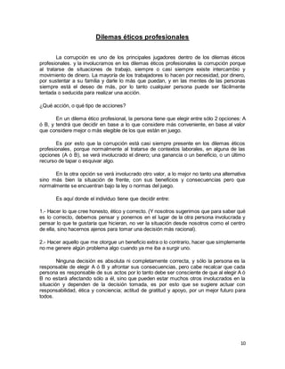10
Dilemas éticos profesionales
La corrupción es uno de los principales jugadores dentro de los dilemas éticos
profesionales. y la involucramos en los dilemas éticos profesionales la corrupción porque
al tratarse de situaciones de trabajo, siempre o casi siempre existe intercambio y
movimiento de dinero. La mayoría de los trabajadores lo hacen por necesidad, por dinero,
por sustentar a su familia y darle lo más que puedan, y en las mentes de las personas
siempre está el deseo de más, por lo tanto cualquier persona puede ser fácilmente
tentada o seducida para realizar una acción.
¿Qué acción, o qué tipo de acciones?
En un dilema ético profesional, la persona tiene que elegir entre sólo 2 opciones: A
ó B, y tendrá que decidir en base a lo que considere más conveniente, en base al valor
que considere mejor o más elegible de los que están en juego.
Es por esto que la corrupción está casi siempre presente en los dilemas éticos
profesionales, porque normalmente al tratarse de contextos laborales, en alguna de las
opciones (A ó B), se verá involucrado el dinero; una ganancia o un beneficio, o un último
recurso de tapar o esquivar algo.
En la otra opción se verá involucrado otro valor, a lo mejor no tanto una alternativa
sino más bien la situación de frente, con sus beneficios y consecuencias pero que
normalmente se encuentran bajo la ley o normas del juego.
Es aquí donde el individuo tiene que decidir entre:
1.- Hacer lo que cree honesto, ético y correcto. (Y nosotros sugerimos que para saber qué
es lo correcto, debemos pensar y ponernos en el lugar de la otra persona involucrada y
pensar lo que te gustaría que hicieran, no ver la situación desde nosotros como el centro
de ella, sino hacernos ajenos para tomar una decisión más racional).
2.- Hacer aquello que me otorgue un beneficio extra o lo contrario, hacer que simplemente
no me genere algún problema algo cuando ya me iba a surgir uno.
Ninguna decisión es absoluta ni completamente correcta, y sólo la persona es la
responsable de elegir A ó B y afrontar sus consecuencias, pero cabe recalcar que cada
persona es responsable de sus actos por lo tanto debe ser consciente de que al elegir A ó
B no estará afectando sólo a él, sino que pueden estar muchos otros involucrados en la
situación y dependen de la decisión tomada, es por esto que se sugiere actuar con
responsabilidad, ética y conciencia; actitud de gratitud y apoyo, por un mejor futuro para
todos.
 