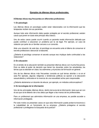 11
Ejemplos de dilemas éticos profesionales.
8 Dilemas éticos muy frecuentes en diferentes profesiones
1- En psicología
Los dilemas éticos en psicología suelen estar relacionados con la información que los
terapeutas reciben de sus pacientes.
Aunque toda esta información debe quedar protegida por el secreto profesional, existen
casos que ponen en duda este principio ético básico.
Uno de estos casos puede ocurrir cuando un paciente revela información delicada que
puede contribuir a solucionar un problema por la vía legal. Por ejemplo, un caso de
violación por parte de un familiar cercano o un conocido.
Ante una situación de este tipo, el psicólogo se encuentra ante el dilema de conservar el
secreto profesional o denunciar al atacante.
¿Debería el psicólogo conservar el secreto aunque eso implique darle continuidad a las
violaciones?
2- En educación
En el ámbito de la educación también se presentan dilemas éticos con mucha frecuencia.
Esto se debe al poder de decisión que tienen los docentes sobre los estudiantes, los
temas que se abordan en clase, los exámenes y el proceso de formación en general.
Uno de los dilemas éticos más frecuentes consiste en qué temas abordar o no en el
aula. Por ejemplo, algunas religiones o tendencias políticas se oponen a la educación
sexual abierta y enfocada en la vivencia de una sexualidad activa pero responsable.
¿Debería abstenerse un docente de educar, por ejemplo, en métodos anticonceptivos?
3- En tecnologías de la información
Uno de los principales dilemas éticos, dentro de la era de la información, tiene que ver con
el uso que se le debería dar a los datos que llegan a las manos de los profesionales.
Para un profesional que administra información en una empresa, es posible acceder a
información privilegiada.
Por este motivo se presentan casos en que esta información puede probar la inocencia o
la culpabilidad de un funcionario de su empresa. ¿Debería protegerse el secreto
profesional o privilegiarse la búsqueda de la justicia?
 
