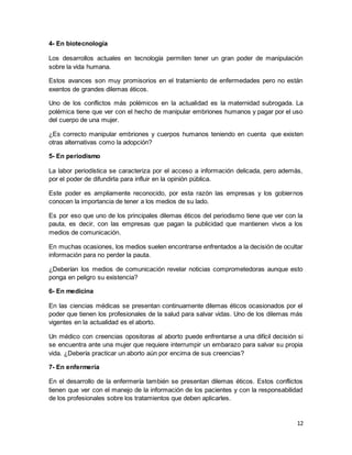 12
4- En biotecnología
Los desarrollos actuales en tecnología permiten tener un gran poder de manipulación
sobre la vida humana.
Estos avances son muy promisorios en el tratamiento de enfermedades pero no están
exentos de grandes dilemas éticos.
Uno de los conflictos más polémicos en la actualidad es la maternidad subrogada. La
polémica tiene que ver con el hecho de manipular embriones humanos y pagar por el uso
del cuerpo de una mujer.
¿Es correcto manipular embriones y cuerpos humanos teniendo en cuenta que existen
otras alternativas como la adopción?
5- En periodismo
La labor periodística se caracteriza por el acceso a información delicada, pero además,
por el poder de difundirla para influir en la opinión pública.
Este poder es ampliamente reconocido, por esta razón las empresas y los gobiernos
conocen la importancia de tener a los medios de su lado.
Es por eso que uno de los principales dilemas éticos del periodismo tiene que ver con la
pauta, es decir, con las empresas que pagan la publicidad que mantienen vivos a los
medios de comunicación.
En muchas ocasiones, los medios suelen encontrarse enfrentados a la decisión de ocultar
información para no perder la pauta.
¿Deberían los medios de comunicación revelar noticias comprometedoras aunque esto
ponga en peligro su existencia?
6- En medicina
En las ciencias médicas se presentan continuamente dilemas éticos ocasionados por el
poder que tienen los profesionales de la salud para salvar vidas. Uno de los dilemas más
vigentes en la actualidad es el aborto.
Un médico con creencias opositoras al aborto puede enfrentarse a una difícil decisión si
se encuentra ante una mujer que requiere interrumpir un embarazo para salvar su propia
vida. ¿Debería practicar un aborto aún por encima de sus creencias?
7- En enfermería
En el desarrollo de la enfermería también se presentan dilemas éticos. Estos conflictos
tienen que ver con el manejo de la información de los pacientes y con la responsabilidad
de los profesionales sobre los tratamientos que deben aplicarles.
 