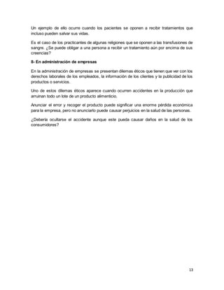 13
Un ejemplo de ello ocurre cuando los pacientes se oponen a recibir tratamientos que
incluso pueden salvar sus vidas.
Es el caso de los practicantes de algunas religiones que se oponen a las transfusiones de
sangre. ¿Se puede obligar a una persona a recibir un tratamiento aún por encima de sus
creencias?
8- En administración de empresas
En la administración de empresas se presentan dilemas éticos que tienen que ver con los
derechos laborales de los empleados, la información de los clientes y la publicidad de los
productos o servicios.
Uno de estos dilemas éticos aparece cuando ocurren accidentes en la producción que
arruinan todo un lote de un producto alimenticio.
Anunciar el error y recoger el producto puede significar una enorme pérdida económica
para la empresa, pero no anunciarlo puede causar perjuicios en la salud de las personas.
¿Debería ocultarse el accidente aunque este pueda causar daños en la salud de los
consumidores?
 