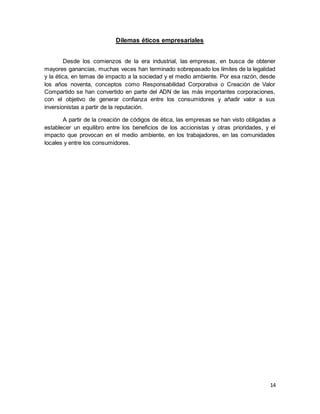 14
Dilemas éticos empresariales
Desde los comienzos de la era industrial, las empresas, en busca de obtener
mayores ganancias, muchas veces han terminado sobrepasado los límites de la legalidad
y la ética, en temas de impacto a la sociedad y el medio ambiente. Por esa razón, desde
los años noventa, conceptos como Responsabilidad Corporativa o Creación de Valor
Compartido se han convertido en parte del ADN de las más importantes corporaciones,
con el objetivo de generar confianza entre los consumidores y añadir valor a sus
inversionistas a partir de la reputación.
A partir de la creación de códigos de ética, las empresas se han visto obligadas a
establecer un equilibro entre los beneficios de los accionistas y otras prioridades, y el
impacto que provocan en el medio ambiente, en los trabajadores, en las comunidades
locales y entre los consumidores.
 