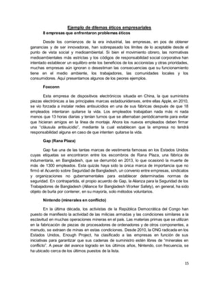 15
Ejemplo de dilemas éticos empresariales
8 empresas que enfrentaron problemas éticos
Desde los comienzos de la era industrial, las empresas, en pos de obtener
ganancias y de ser innovadoras, han sobrepasado los límites de lo aceptable desde el
punto de vista social y medioambiental. Si bien el movimiento obrero, las normativas
medioambientales más estrictas y los códigos de responsabilidad social corporativa han
intentado establecer un equilibro ente los beneficios de los accionistas y otras prioridades,
muchas empresas aún ignoran o desestiman las consecuencias que su funcionamiento
tiene en el medio ambiente, los trabajadores, las comunidades locales y los
consumidores. Aquí presentamos algunos de los peores ejemplos.
Foxconn
Esta empresa de dispositivos electrónicos situada en China, la que suministra
piezas electrónicas a las principales marcas estadounidenses, entre ellas Apple, en 2010,
se vio forzada a instalar redes antisuicidios en una de sus fábricas después de que 18
empleados intentaran quitarse la vida. Los empleados trabajaban nada más ni nada
menos que 13 horas diarias y tenían turnos que se alternaban periódicamente para evitar
que hicieran amigos en la línea de montaje. Ahora los nuevos empleados deben firmar
una “cláusula antisuicidio”, mediante la cual establecen que la empresa no tendrá
responsabilidad alguna en caso de que intenten quitarse la vida.
Gap (Rana Plaza)
Gap fue una de las tantas marcas de vestimenta famosas en los Estados Unidos
cuyas etiquetas se encontraron entre los escombros de Rana Plaza, una fábrica de
indumentaria, en Bangladesh, que se derrumbó en 2013, lo que ocasionó la muerte de
más de 1300 empleados. Esta quizás haya sido la única marca de importancia que no
firmó el Acuerdo sobre Seguridad de Bangladesh, un convenio entre empresas, sindicatos
y organizaciones no gubernamentales para establecer determinadas normas de
seguridad. En contrapartida, el propio acuerdo de Gap, la Alianza para la Seguridad de los
Trabajadores de Bangladesh (Alliance for Bangladesh Worker Safety), en general, ha sido
objeto de burla por contener, en su mayoría, solo métodos voluntarios.
Nintendo (minerales en conflicto)
En la última década, los activistas de la República Democrática del Congo han
puesto de manifiesto la actividad de las milicias armadas y las condiciones similares a la
esclavitud en muchas operaciones mineras en el país. Las materias primas que se utilizan
en la fabricación de piezas de procesadores de ordenadores y de otros componentes, a
menudo, se extraen de minas en estas condiciones. Desde 2010, la ONG radicada en los
Estados Unidos, Enough Project, ha clasificado a las empresas en función de sus
iniciativas para garantizar que sus cadenas de suministro estén libres de “minerales en
conflicto”. A pesar del avance logrado en los últimos años, Nintendo, con frecuencia, se
ha ubicado cerca de los últimos puestos de la lista.
 