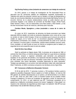 16
Gig Peeling Factory y otras (industria de camarones con trabajo de esclavos)
En 2015, gracias a un trabajo de investigación de The Associated Press se
descubrió que los camarones pelados por trabajadores migrantes esclavizados en
Tailandia eran parte de productos marinos que se vendían a lo largo de Norteamérica a
través de una empresa tailandesa de procesamiento denominada Gig Peeling Factory. AP
encontró informes de la aduana estadounidense donde se podía observar que los
camarones llegaban a las cadenas de suministro de Wal-Mart, Kroger, Whole Foods,
Dollar General y Petco, a las de restaurantes como Red Lobster y Olive Garden, y a las
de otras reconocidas marcas de mariscos y alimentos para mascotas.
Farmbox Meats, Spanghero y otras (escándalo a causa de la carne de
caballo)
En enero de 2013, inspectores de alimentos de Irlanda anunciaron que habían
detectado ADN de caballo y de cerdo en productos etiquetados como carne de res y que
se vendían en toda la Unión Europea. Si bien se considera que el consumo de carne de
caballo es seguro, en la “carne de res” se encontraron pequeñas cantidades de un
medicamento suministrado a los caballos, y el descubrimiento de cerdo en la “carne de
res” enfureció a muchos judíos y musulmanes, quienes tienen prohibido consumir cerdo.
Como resultado, en toda Europa se puso en marcha un programa para la calidad y la
seguridad de la carne específico para la carne de caballo.
Shell Oil (Ken Saro-Wiwa)
Shell ha perforado en Nigeria desde 1958. A principios de la década de 1990, el
activista Ken Saro-Wiwa, un miembro del grupo étnico Ogoni en cuyas tierras se realizaba
la perforación, empezó a organizar actividades para demandar una participación
equitativa en las ganancias del petróleo y una reparación del daño ambiental. Para enero
de 1993, cientos de miles de personas marchaban contra Shell. En 1995, Saro-Wiwa y
ocho activistas más fueron ejecutados, acusados falsamente de varios asesinatos.
Testigos que participaron en sus juicios más tarde admitieron haber sido sobornados por
Shell. Finalmente, en 2009, la empresa compensó a los familiares de los Ogoni Nine.
BP, Transocean y Halliburton (Deepwater Horizon)
El 20 de abril de 2010, 11 personas murieron y 125 resultaron heridas cuando la
plataforma petrolífera Deepwater Horizon explotó en el Golfo de México. Un total de 340
000 galones de petróleo desembocaron en el océano y el derramamiento no se detuvo
por 87 días. Entre los años 2000 y 2010, la Guardia Costera de los Estados Unidos
investigó la plataforma 16 veces por incidentes de seguridad y emitió 18 citaciones por
contaminación. En 2014, un juez determinó que BP, Transocean (propietario de la
plataforma) y Halliburton (contratista) actuaron de manera “negligente” y “descuidada” con
respecto a las violaciones de seguridad que dieron lugar a la explosión. Solo BP tuvo que
desembolsar más de $54 000 millones por daños.
 