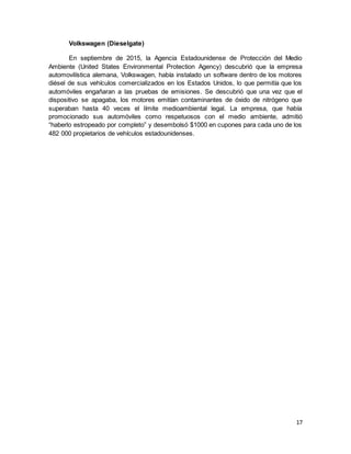 17
Volkswagen (Dieselgate)
En septiembre de 2015, la Agencia Estadounidense de Protección del Medio
Ambiente (United States Environmental Protection Agency) descubrió que la empresa
automovilística alemana, Volkswagen, había instalado un software dentro de los motores
diésel de sus vehículos comercializados en los Estados Unidos, lo que permitía que los
automóviles engañaran a las pruebas de emisiones. Se descubrió que una vez que el
dispositivo se apagaba, los motores emitían contaminantes de óxido de nitrógeno que
superaban hasta 40 veces el límite medioambiental legal. La empresa, que había
promocionado sus automóviles como respetuosos con el medio ambiente, admitió
“haberlo estropeado por completo” y desembolsó $1000 en cupones para cada uno de los
482 000 propietarios de vehículos estadounidenses.
 