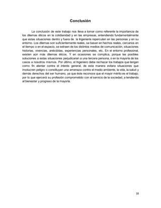 18
Conclusión
La conclusión de este trabajo nos lleva a tomar como referente la importancia de
los dilemas éticos en la cotidianidad y en las empresas, entendiendo fundamentalmente
que estas situaciones dentro y fuera de la Ingeniería repercuten en las personas y en su
entorno. Los dilemas son suficientemente reales, se basan en hechos reales, cercanos en
el tiempo o en el espacio, se extraen de los distintos medios de comunicación, situaciones
historias, vivencias, anécdotas, experiencias personales, etc. En el entorno profesional,
existen aún más dilemas éticos. Y en ocasiones se complica, porque las posibles
soluciones a estas situaciones perjudicaran a una tercera persona, o en la mayoría de los
casos a nosotros mismos. Por último, el Ingeniero debe rechazar los trabajos que tengan
como fin atentar contra el interés general, de esta manera evitara situaciones que
involucren peligro o constituyan una amenaza contra el medio ambiente, la vida, la salud y
demás derechos del ser humano, ya que éste reconoce que el mayor mérito es el trabajo,
por lo que ejercerá su profesión comprometido con el servicio de la sociedad, a tendiendo
al bienestar y progreso de la mayoría.
 