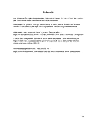 19
Linkografía
Los 8 Dilemas Éticos Profesionales Más Comunes – Lifeder. Por Laura Caro. Recuperado
por https://www.lifeder.com/dilemas-eticos-profesionales/
Dilemas éticos: qué son, tipos y 4 ejemplos que te harán pensar. Por Oscar Castillero
Mimenza. Recuperado por https://psicologiaymente.com/psicologia/dilemas-eticos
Dilemas éticos en el entorno de un ingeniero. Recuperado por
https://es.scribd.com/document/314491570/Dilemas-Eticos-en-El-Entorno-de-Un-Ingeniero
5 casos para comprender los dilemas éticos de las empresas. Lima. Recuperado por
https://elcomercio.pe/especial/zona-ejecutiva/negocios/5-casos-comprender-dilemas-
eticos-empresas-noticia-1993103
Dilemas éticos profesionales. Recuperado por
https://www.marcoteorico.com/curso/8/taller-de-etica/160/dilemas-eticos-profesionales-
 