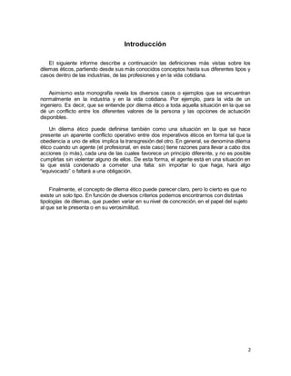 2
Introducción
El siguiente informe describe a continuación las definiciones más vistas sobre los
dilemas éticos, partiendo desde sus más conocidos conceptos hasta sus diferentes tipos y
casos dentro de las industrias, de las profesiones y en la vida cotidiana.
Asimismo esta monografía revela los diversos casos o ejemplos que se encuentran
normalmente en la industria y en la vida cotidiana. Por ejemplo, para la vida de un
ingeniero. Es decir, que se entiende por dilema ético a toda aquella situación en la que se
dé un conflicto entre los diferentes valores de la persona y las opciones de actuación
disponibles.
Un dilema ético puede definirse también como una situación en la que se hace
presente un aparente conflicto operativo entre dos imperativos éticos en forma tal que la
obediencia a uno de ellos implica la transgresión del otro. En general, se denomina dilema
ético cuando un agente (el profesional, en este caso) tiene razones para llevar a cabo dos
acciones (o más), cada una de las cuales favorece un principio diferente, y no es posible
cumplirlas sin violentar alguno de ellos. De esta forma, el agente está en una situación en
la que está condenado a cometer una falta: sin importar lo que haga, hará algo
“equivocado” o faltará a una obligación.
Finalmente, el concepto de dilema ético puede parecer claro, pero lo cierto es que no
existe un solo tipo. En función de diversos criterios podemos encontrarnos con distintas
tipologías de dilemas, que pueden variar en su nivel de concreción, en el papel del sujeto
al que se le presenta o en su verosimilitud.
 
