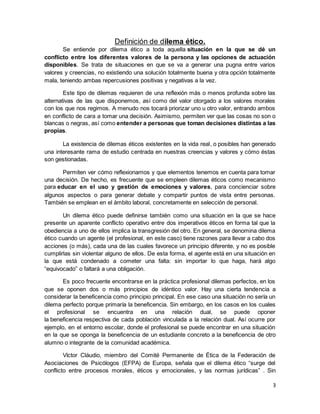 3
Definición de dilema ético.
Se entiende por dilema ético a toda aquella situación en la que se dé un
conflicto entre los diferentes valores de la persona y las opciones de actuación
disponibles. Se trata de situaciones en que se va a generar una pugna entre varios
valores y creencias, no existiendo una solución totalmente buena y otra opción totalmente
mala, teniendo ambas repercusiones positivas y negativas a la vez.
Este tipo de dilemas requieren de una reflexión más o menos profunda sobre las
alternativas de las que disponemos, así como del valor otorgado a los valores morales
con los que nos regimos. A menudo nos tocará priorizar uno u otro valor, entrando ambos
en conflicto de cara a tomar una decisión. Asimismo, permiten ver que las cosas no son o
blancas o negras, así como entender a personas que toman decisiones distintas a las
propias.
La existencia de dilemas éticos existentes en la vida real, o posibles han generado
una interesante rama de estudio centrada en nuestras creencias y valores y cómo éstas
son gestionadas.
Permiten ver cómo reflexionamos y que elementos tenemos en cuenta para tomar
una decisión. De hecho, es frecuente que se empleen dilemas éticos como mecanismo
para educar en el uso y gestión de emociones y valores, para concienciar sobre
algunos aspectos o para generar debate y compartir puntos de vista entre personas.
También se emplean en el ámbito laboral, concretamente en selección de personal.
Un dilema ético puede definirse también como una situación en la que se hace
presente un aparente conflicto operativo entre dos imperativos éticos en forma tal que la
obediencia a uno de ellos implica la transgresión del otro. En general, se denomina dilema
ético cuando un agente (el profesional, en este caso) tiene razones para llevar a cabo dos
acciones (o más), cada una de las cuales favorece un principio diferente, y no es posible
cumplirlas sin violentar alguno de ellos. De esta forma, el agente está en una situación en
la que está condenado a cometer una falta: sin importar lo que haga, hará algo
“equivocado” o faltará a una obligación.
Es poco frecuente encontrarse en la práctica profesional dilemas perfectos, en los
que se oponen dos o más principios de idéntico valor. Hay una cierta tendencia a
considerar la beneficencia como principio principal. En ese caso una situación no sería un
dilema perfecto porque primaría la beneficencia. Sin embargo, en los casos en los cuales
el profesional se encuentra en una relación dual, se puede oponer
la beneficencia respectiva de cada población vinculada a la relación dual. Así ocurre por
ejemplo, en el entorno escolar, donde el profesional se puede encontrar en una situación
en la que se oponga la beneficencia de un estudiante concreto a la beneficencia de otro
alumno o integrante de la comunidad académica.
Víctor Cláudio, miembro del Comité Permanente de Ética de la Federación de
Asociaciones de Psicólogos (EFPA) de Europa, señala que el dilema ético “surge del
conflicto entre procesos morales, éticos y emocionales, y las normas jurídicas” . Sin
 