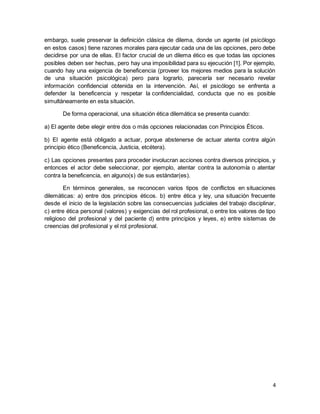 4
embargo, suele preservar la definición clásica de dilema, donde un agente (el psicólogo
en estos casos) tiene razones morales para ejecutar cada una de las opciones, pero debe
decidirse por una de ellas. El factor crucial de un dilema ético es que todas las opciones
posibles deben ser hechas, pero hay una imposibilidad para su ejecución [1]. Por ejemplo,
cuando hay una exigencia de beneficencia (proveer los mejores medios para la solución
de una situación psicológica) pero para lograrlo, parecería ser necesario revelar
información confidencial obtenida en la intervención. Así, el psicólogo se enfrenta a
defender la beneficencia y respetar la confidencialidad, conducta que no es posible
simultáneamente en esta situación.
De forma operacional, una situación ética dilemática se presenta cuando:
a) El agente debe elegir entre dos o más opciones relacionadas con Principios Éticos.
b) El agente está obligado a actuar, porque abstenerse de actuar atenta contra algún
principio ético (Beneficencia, Justicia, etcétera).
c) Las opciones presentes para proceder involucran acciones contra diversos principios, y
entonces el actor debe seleccionar, por ejemplo, atentar contra la autonomía o atentar
contra la beneficencia, en alguno(s) de sus estándar(es).
En términos generales, se reconocen varios tipos de conflictos en situaciones
dilemáticas: a) entre dos principios éticos. b) entre ética y ley, una situación frecuente
desde el inicio de la legislación sobre las consecuencias judiciales del trabajo disciplinar,
c) entre ética personal (valores) y exigencias del rol profesional, o entre los valores de tipo
religioso del profesional y del paciente d) entre principios y leyes, e) entre sistemas de
creencias del profesional y el rol profesional.
 