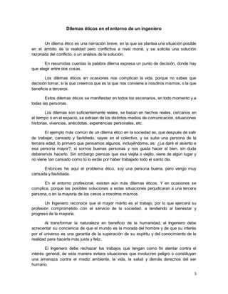 5
Dilemas éticos en el entorno de un ingeniero
Un dilema ético es una narración breve, en la que se plantea una situación posible
en el ámbito de la realidad pero conflictiva a nivel moral, y se solicita una solución
razonada del conflicto, o un análisis de la solución.
En resumidas cuentas la palabra dilema expresa un punto de decisión, donde hay
que elegir entre dos cosas.
Los dilemas éticos en ocasiones nos complican la vida, porque no sabes que
decisión tomar, si la que creemos que es la que nos conviene a nosotros mismos, o la que
beneficia a terceros.
Estos dilemas éticos se manifiestan en todos los escenarios, en todo momento y a
todas las personas.
Los dilemas son suficientemente reales, se basan en hechos reales, cercanos en
el tiempo o en el espacio, se extraen de los distintos medios de comunicación, situaciones
historias, vivencias, anécdotas, experiencias personales, etc.
El ejemplo más común de un dilema ético en la sociedad es, que después de salir
de trabajar, cansado y fastidiado, vayas en el colectivo, y se suba una persona de la
tercera edad, lo primero que pensamos algunos, incluyéndome, es: ¿Le daré el asiento a
esa persona mayor?, si somos buenas personas y nos gusta hacer el bien, sin duda
deberemos hacerlo. Sin embargo piensas que esa viejita o viejito, viene de algún lugar y
no viene tan cansado como tú lo estás por haber trabajado todo el santo día.
Entonces he aquí el problema ético, soy una persona buena, pero vengo muy
cansada y fastidiada.
En el entorno profesional, existen aún más dilemas éticos. Y en ocasiones se
complica, porque las posibles soluciones a estas situaciones perjudicaran a una tercera
persona, o en la mayoría de los casos a nosotros mismos.
Un Ingeniero reconoce que el mayor mérito es el trabajo, por lo que ejercerá su
profesión comprometido con el servicio de la sociedad, a tendiendo al bienestar y
progreso de la mayoría.
Al transformar la naturaleza en beneficio de la humanidad, el Ingeniero debe
acrecentar su conciencia de que el mundo es la morada del hombre y de que su interés
por el universo es una garantía de la superación de su espíritu y del conocimiento de la
realidad para hacerla más justa y feliz.
El Ingeniero debe rechazar los trabajos que tengan como fin atentar contra el
interés general, de esta manera evitara situaciones que involucren peligro o constituyan
una amenaza contra el medio ambiente, la vida, la salud y demás derechos del ser
humano.
 