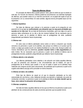 7
Tipos de dilemas éticos
El concepto de dilema ético puede parecer claro, pero lo cierto es que no existe un
solo tipo. En función de diversos criterios podemos encontrarnos con distintas tipologías
de dilemas, que pueden variar en su nivel de concreción, en el papel del sujeto al que se
le presenta o en su verosimilitud. En este sentido, algunos de los principales tipos son los
siguientes:
1. Dilema hipotético
Se trata de dilemas que colocan a la persona a quien se le pregunta en una
posición en la que se ve confrontando una situación que es muy poco probable que
suceda en la vida real. No se trata de fenómenos imposibles, pero son algo a lo que la
persona debe enfrentarse en su día a día de manera habitual. No es necesario que la
persona a quien se le plantea el dilema sea el protagonista de este, pudiendo
preguntársele qué debería hacer el personaje.
2. Dilema real
En este caso el dilema planteado versa sobre un tema o situación que resulta
cercana a la personas a quien se le plantea, sea porque se refiere a un suceso que ha
vivido o a algo que puede ocurrir con relativa facilidad en su día a día. Aunque suelen ser
menos dramáticos que los anteriores, pueden resultar tanto o más angustiantes por
este motivo. No es necesario que la persona a quien se le plantea el dilema sea el
protagonista de este, pudiendo preguntársele que debería hacer el personaje.
3. Dilema abierto o de solución
Los dilemas planteados como abiertos o de solución son todos aquellos dilemas
en que se presenta una situación y las circunstancias que la rodean, sin que el
protagonista de la historia (que puede o no ser el sujeto a quien se le plantea) haya
realizado aún ninguna acción para solucionarlo. Se pretende que la persona a quien se le
sugiere este dilema escoja cómo proceder en dicha situación.
4. Dilema cerrado o de análisis
Este tipo de dilema es aquel en el que la situación planteada ya ha sido
solucionada de una forma u otra, habiendo tomado una decisión y realizado una serie de
conductas concreta. La persona a quien se le plantea el dilema no debe decidir qué se
hace, sino valorar la actuación del protagonista.
5. Dilemas completos
Se trata de todos aquellos dilemas en los que se informa a la persona a quien se le
plantean de las consecuencias de cada una de las opciones que se pueden tomar.
 