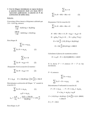 1- Con los bloques inicialmente en reposo la fuerza
   p aumenta lentamente desde cero hasta 260 N.
   representar gráficamente, en función de P, las
   aceleraciones de ambas masa.

Solución:

Convertimos libras (masa) a kilogramos sabiendo que   Despejamos N de la ecuación (3):
1 lb = 0,453 kg, entonces




Para bloque B:




                                                      Calculamos la fuerza de rozamiento estático:




                                                      Si la fuerza P = 0 entonces Fr > P no hay
                                                      movimiento.
Despejando N de la ecuación (2) tenemos:


                                                      P > 0, entonces:




Determinamos aceleración del bloque “A” usando la
ecuación (1):                                         Determinamos P utilizando la ecuación (4)




                                                      Fr ≤ P < 240,6

Para bloque A y B
 