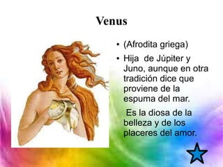 Venus
● (Afrodita griega)
● Hija de Júpiter y
Juno, aunque en otra
tradición dice que
proviene de la
espuma del mar.
Es la diosa de la
belleza y de los
placeres del amor.
 