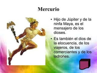 Mercurio
● Hijo de Júpiter y de la
ninfa Maya, es el
mensajero de los
dioses.
● Es también el dios de
la elocuencia, de los
viajeros, de los
comerciantes y de los
ladrones.
 