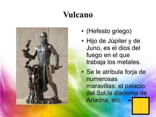 Vulcano
● (Hefesto griego)
● Hijo de Júpiter y de
Juno, es el dios del
fuego en el que
trabaja los metales.
● Se le atribula forja de
numerosas
maravillas: el palacio
del Sol,la diadema de
Ariadna, etc.
 