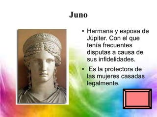 Juno
● Hermana y esposa de
Júpiter. Con el que
tenía frecuentes
disputas a causa de
sus infidelidades.
● Es la protectora de
las mujeres casadas
legalmente.
 
