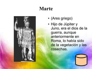 Marte
● (Ares griego)
● Hijo de Júpiter y
Juno, era el dios de la
guerra, aunque
anteriormente en
Roma, lo había sido
de la vegetación y las
cosechas.
 