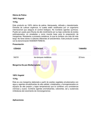 Oleína de Palma
100% Vegetal
15 Kg
Este producto es 100% oleína de palma, blanqueada, refinada y desodorizada.
Extraída de cultivos orgánicos, lo cuales están certificados por un organismo
internacional que asegura el control biológico. No Contiene agentes químicos.
Puede ser usado para frituras de alto rendimiento por su bajo contenido de ácidos
poliinsaturados, en ensaladas y como mezcla base para la preparación de
margarinas. Resistente a procesos oxidativos, lo que le confiere una vida útil más
larga. No tiene olores ni sabores diferentes al característico. Este producto cuenta
con la denominación KOSHER PAREVE.
Presentación
CÓDIGO EMPAQUE TAMAÑO
54210 Iso-tanques metálicos 22 tons
Margarina Da pan Multipropósito
100% Vegetal
15 Kg
Ésta es una margarina elaborada a partir de aceites vegetales emulsionados con
agua y agentes emulsificantes de alta calidad, cristalizados y homogeneizados en
equipos de alta presión y bajas temperaturas que le confieren una consistencia
cremosa y suave. Contiene agentes aromatizantes, colorantes, sal y sustancias
inhibidoras del crecimiento de microorganismos
Aplicaciones
 