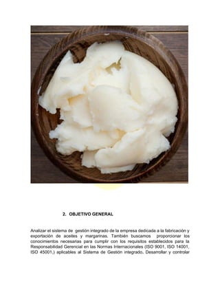 2. OBJETIVO GENERAL
Analizar el sistema de gestión integrado de la empresa dedicada a la fabricación y
exportación de aceites y margarinas. También buscamos proporcionar los
conocimientos necesarias para cumplir con los requisitos establecidos para la
Responsabilidad Gerencial en las Normas Internacionales (ISO 9001, ISO 14001,
ISO 45001,) aplicables al Sistema de Gestión integrado. Desarrollar y controlar
 