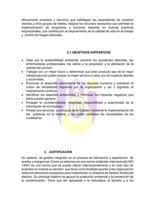 eficazmente procesos y servicios que satisfagan las expectativas de nuestros
clientes y otros grupos de interés. Asignar los recursos necesarios que permitan la
implementación de programas y acciones basadas en buenas prácticas
empresariales, que contribuyan al mejoramiento de la calidad de vida en el trabajo
y control de riesgos laborales.
2.1 OBJETIVOS ESPESIFICOS
• Velar por la sostenibilidad ambiental, prevenir los accidentes laborales, las
enfermedades profesionales, los daños a la propiedad, y la afectación de la
calidad del servicio.
• Trabajar por un mejor futuro y determinar que todo producto sea de la mejor
calidad para así poder prestar un mejor servicio a cada uno de nuestros clientes
y accionistas.
• Promover el desarrollo permanente de los recursos humanos y mantener el
índice de rentabilidad requerido por la organización y así ir logrando el
mejoramiento continuo.
• Identificar los aspectos ambientales y minimizar los impactos negativos que
éstos puedan generar
• Proteger la confidencialidad, integridad, disponibilidad y autenticidad de la
información de la empresa.
• Prestar sus servicios y principios de la Calidad, mediante la implementación de
las prácticas en la materia, y así poder satisfacer las necesidades de los
ciudadanos.
3. JUSTIFICACION
Un sistema de gestión integrado es un proceso de fabricación y exportación de
aceites y margarinas. Como ya sabemos es una norma (estándar internacional) ISO
14001 es una norma que se puede utilizar internacionalmente y en todo tipo de
empresa no importa su tamaño que tiene como finalidad aportar a las organización
todos los elementos necesarios para implementar un Sistema de Gestión Ambiental
efectivo. Su principal objetivo es apoyar la protección ambiental y la prevención de
la contaminación. Tiene que ser apropiada a la naturaleza, al tamaño y a los
 