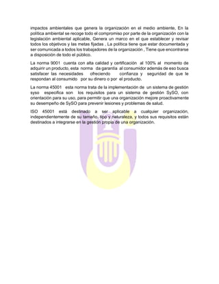 impactos ambientales que genera la organización en el medio ambiente, En la
política ambiental se recoge todo el compromiso por parte de la organización con la
legislación ambiental aplicable, Genera un marco en el que establecer y revisar
todos los objetivos y las metas fijadas , La política tiene que estar documentada y
ser comunicada a todos los trabajadores de la organización , Tiene que encontrarse
a disposición de todo el público.
La norma 9001 cuenta con alta calidad y certificación al 100% al momento de
adquirir un producto, esta norma da garantía al consumidor además de eso busca
satisfacer las necesidades ofreciendo confianza y seguridad de que le
respondan al consumido por su dinero o por el producto.
La norma 45001 esta norma trata de la implementación de un sistema de gestión
syso especifica son los requisitos para un sistema de gestión SySO, con
orientación para su uso, para permitir que una organización mejore proactivamente
su desempeño de SySO para prevenir lesiones y problemas de salud.
ISO 45001 está destinado a ser aplicable a cualquier organización,
independientemente de su tamaño, tipo y naturaleza, y todos sus requisitos están
destinados a integrarse en la gestión propia de una organización.
 