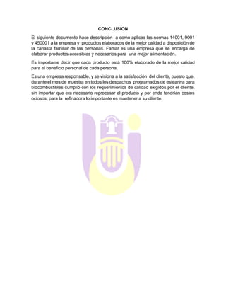 CONCLUSION
El siguiente documento hace descripción a como aplicas las normas 14001, 9001
y 450001 a la empresa y productos elaborados de la mejor calidad a disposición de
la canasta familiar de las personas. Famar es una empresa que se encarga de
elaborar productos accesibles y necesarios para una mejor alimentación.
Es importante decir que cada producto está 100% elaborado de la mejor calidad
para el beneficio personal de cada persona.
Es una empresa responsable, y se visiona a la satisfacción del cliente, puesto que,
durante el mes de muestra en todos los despachos programados de estearina para
biocombustibles cumplió con los requerimientos de calidad exigidos por el cliente,
sin importar que era necesario reprocesar el producto y por ende tendrían costos
ociosos; para la refinadora lo importante es mantener a su cliente.
 