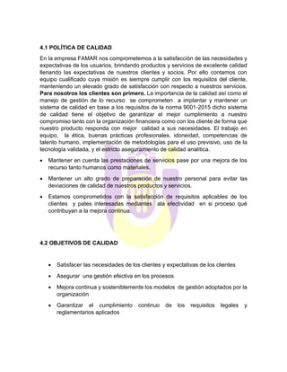 4.1 POLÍTICA DE CALIDAD
En la empresa FAMAR nos comprometemos a la satisfacción de las necesidades y
expectativas de los usuarios, brindando productos y servicios de excelente calidad
llenando las expectativas de nuestros clientes y socios. Por ello contamos con
equipo cualificado cuya misión es siempre cumplir con los requisitos del cliente,
manteniendo un elevado grado de satisfacción con respecto a nuestros servicios.
Para nosotros los clientes son primero. La importancia de la calidad así como el
manejo de gestión de lo recurso se comprometen a implantar y mantener un
sistema de calidad en base a los requisitos de la norma 9001-2015 dicho sistema
de calidad tiene el objetivo de garantizar el mejor cumplimiento a nuestro
compromiso tanto con la organización financiera como con los cliente de forma que
nuestro producto responda con mejor calidad a sus necesidades. El trabajo en
equipo, la ética, buenas prácticas profesionales, idoneidad, competencias de
talento humano, implementación de metodologías para el uso previsivo, uso de la
tecnología validada, y el estricto aseguramiento de calidad analítica.
• Mantener en cuenta las prestaciones de servicios pase por una mejora de los
recurso tanto humanos como materiales.
• Mantener un alto grado de preparación de nuestro personal para evitar las
deviaciones de calidad de nuestros productos y servicios.
• Estamos comprometidos con la satisfacción de requisitos aplicables de los
clientes y pates interesadas mediantes ala efectividad en si proceso qué
contribuyan a la mejora continua.
4.2 OBJETIVOS DE CALIDAD
• Satisfacer las necesidades de los clientes y expectativas de los clientes
• Asegurar una gestión efectiva en los procesos
• Mejora continua y sosteniblemente los modelos de gestión adoptados por la
organización
• Garantizar el cumplimiento continuo de los requisitos legales y
reglamentarios aplicados
 