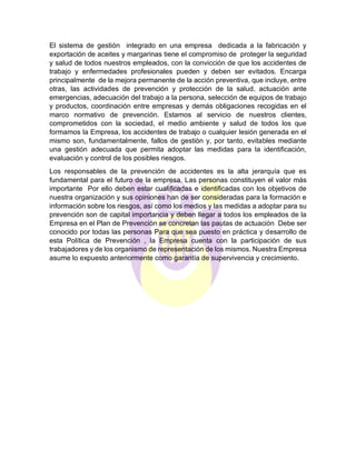 El sistema de gestión integrado en una empresa dedicada a la fabricación y
exportación de aceites y margarinas tiene el compromiso de proteger la seguridad
y salud de todos nuestros empleados, con la convicción de que los accidentes de
trabajo y enfermedades profesionales pueden y deben ser evitados. Encarga
principalmente de la mejora permanente de la acción preventiva, que incluye, entre
otras, las actividades de prevención y protección de la salud, actuación ante
emergencias, adecuación del trabajo a la persona, selección de equipos de trabajo
y productos, coordinación entre empresas y demás obligaciones recogidas en el
marco normativo de prevención. Estamos al servicio de nuestros clientes,
comprometidos con la sociedad, el medio ambiente y salud de todos los que
formamos la Empresa, los accidentes de trabajo o cualquier lesión generada en el
mismo son, fundamentalmente, fallos de gestión y, por tanto, evitables mediante
una gestión adecuada que permita adoptar las medidas para la identificación,
evaluación y control de los posibles riesgos.
Los responsables de la prevención de accidentes es la alta jerarquía que es
fundamental para el futuro de la empresa. Las personas constituyen el valor más
importante Por ello deben estar cualificadas e identificadas con los objetivos de
nuestra organización y sus opiniones han de ser consideradas para la formación e
información sobre los riesgos, así como los medios y las medidas a adoptar para su
prevención son de capital importancia y deben llegar a todos los empleados de la
Empresa en el Plan de Prevención se concretan las pautas de actuación Debe ser
conocido por todas las personas Para que sea puesto en práctica y desarrollo de
esta Política de Prevención , la Empresa cuenta con la participación de sus
trabajadores y de los organismo de representación de los mismos. Nuestra Empresa
asume lo expuesto anteriormente como garantía de supervivencia y crecimiento.
 