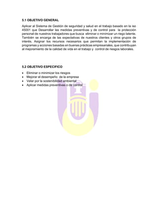 5.1 OBJETIVO GENERAL
Aplicar al Sistema de Gestión de seguridad y salud en el trabajo basado en la iso
45001 que Desarrollar las medidas preventivas y de control para la protección
personal de nuestros trabajadores que busca eliminar o minimizar un riego latente.
También se encarga de las expectativas de nuestros clientes y otros grupos de
interés. Asignar los recursos necesarios que permitan la implementación de
programas y acciones basadas en buenas prácticas empresariales, que contribuyan
al mejoramiento de la calidad de vida en el trabajo y control de riesgos laborales.
5.2 OBJETIVO ESPECIFICO
• Eliminar o minimizar los riesgos
• Mejorar el desempeño de la empresa
• Velar por la sostenibilidad ambiental
• Aplicar medidas preventivas o de control
 